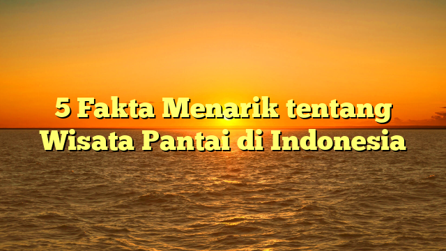 5 Fakta Menarik tentang Wisata Pantai di Indonesia