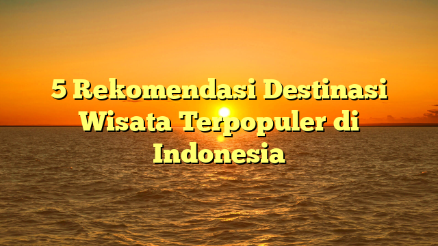 5 Rekomendasi Destinasi Wisata Terpopuler di Indonesia